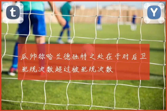 瓜帅称哈兰德独特之处在于对后卫犯规次数超过被犯规次数