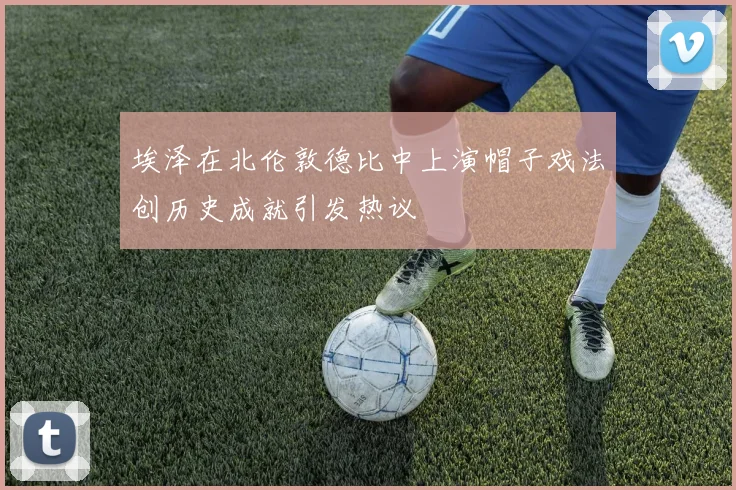 埃泽在北伦敦德比中上演帽子戏法创历史成就引发热议