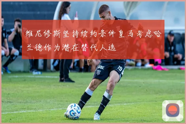 维尼修斯坚持续约条件皇马考虑哈兰德作为潜在替代人选