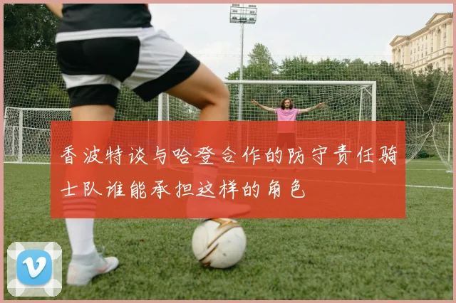 香波特谈与哈登合作的防守责任骑士队谁能承担这样的角色