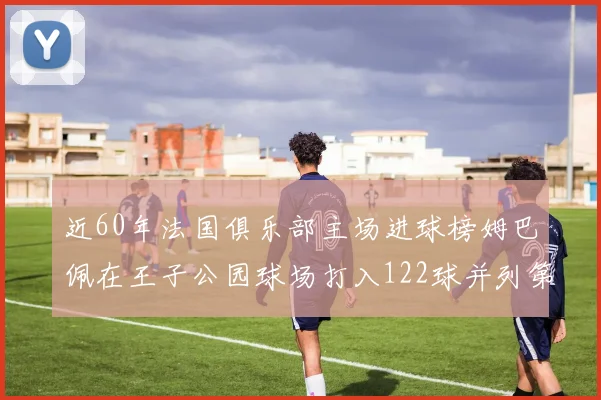 近60年法国俱乐部主场进球榜姆巴佩在王子公园球场打入122球并列第三