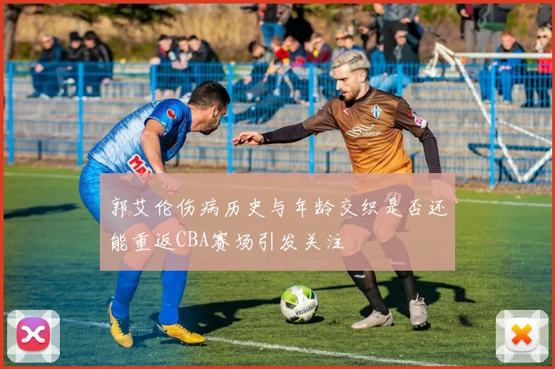 郭艾伦伤病历史与年龄交织是否还能重返CBA赛场引发关注