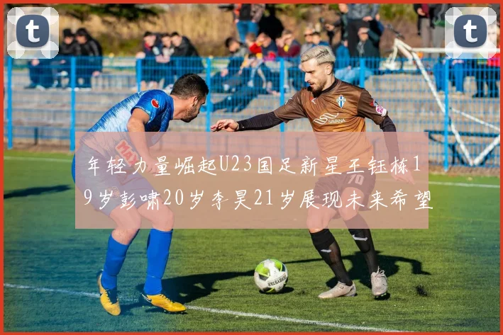 年轻力量崛起U23国足新星王钰栋19岁彭啸20岁李昊21岁展现未来希望
