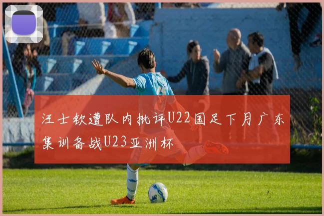汪士钦遭队内批评U22国足下月广东集训备战U23亚洲杯