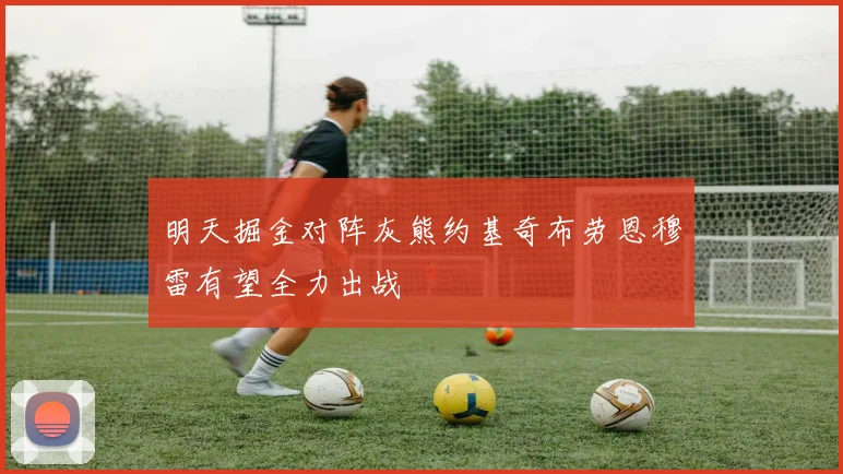 明天掘金对阵灰熊约基奇布劳恩穆雷有望全力出战