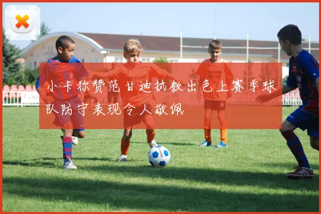 小卡称赞范甘迪执教出色上赛季球队防守表现令人敬佩