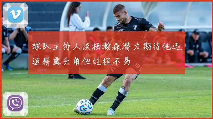 球队主持人谈杨瀚森潜力期待他迅速崭露头角但过程不易