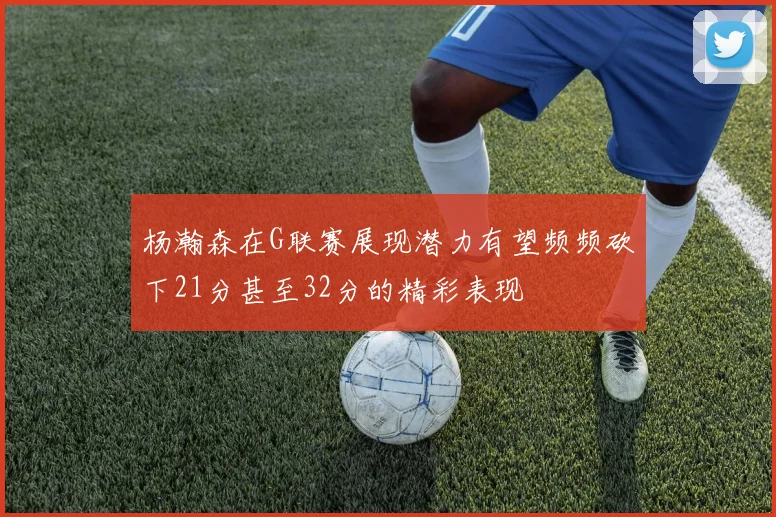 杨瀚森在G联赛展现潜力有望频频砍下21分甚至32分的精彩表现