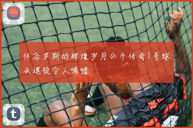 怀念罗斯的辉煌岁月公牛传奇1号球衣退役令人唏嘘