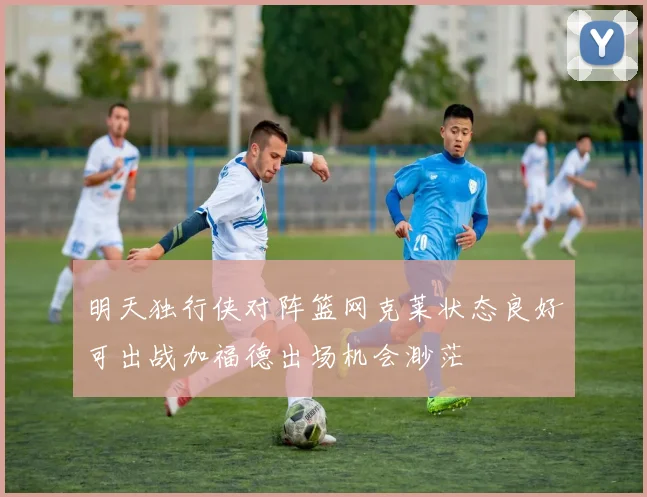 明天独行侠对阵篮网克莱状态良好可出战加福德出场机会渺茫