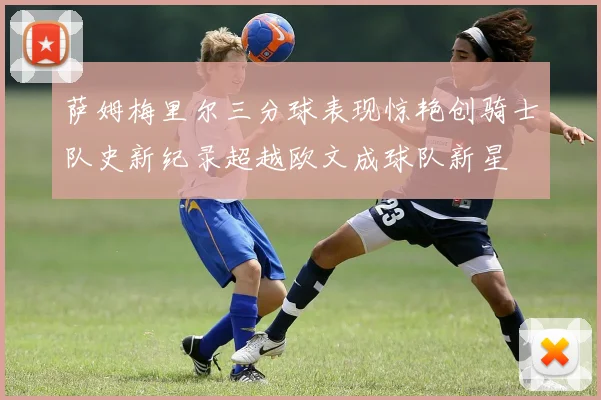 萨姆梅里尔三分球表现惊艳创骑士队史新纪录超越欧文成球队新星