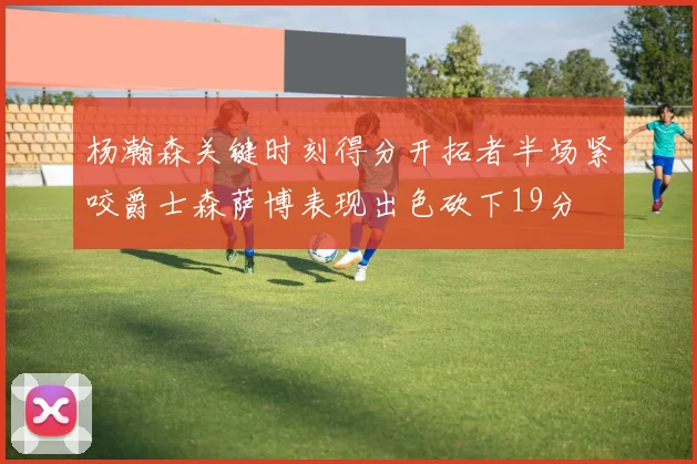杨瀚森关键时刻得分开拓者半场紧咬爵士森萨博表现出色砍下19分