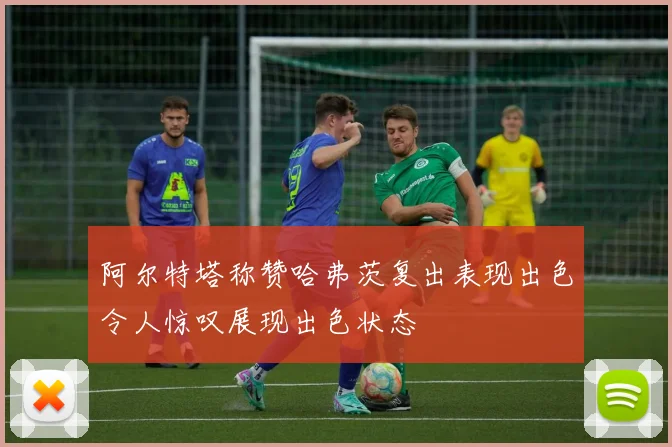 阿尔特塔称赞哈弗茨复出表现出色令人惊叹展现出色状态