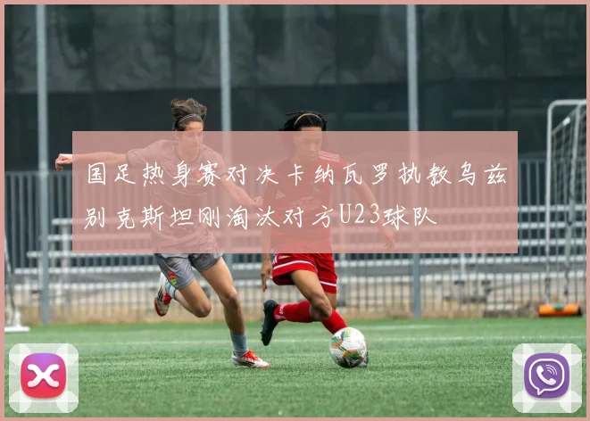 国足热身赛对决卡纳瓦罗执教乌兹别克斯坦刚淘汰对方U23球队