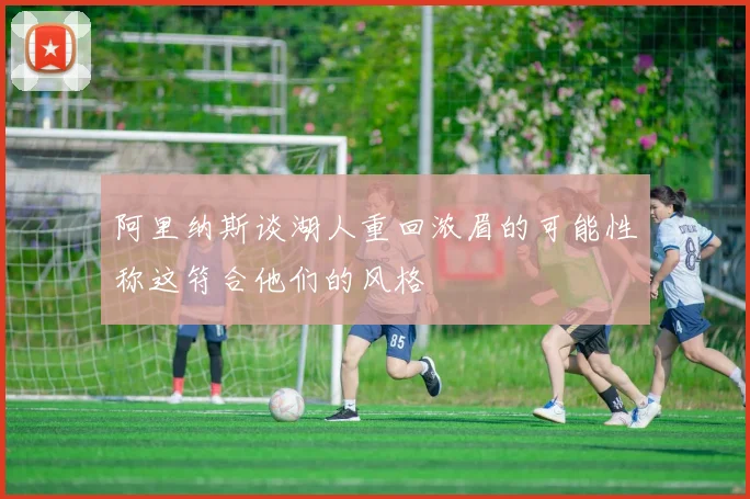 阿里纳斯谈湖人重回浓眉的可能性称这符合他们的风格