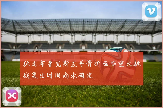 狄龙布鲁克斯左手骨折面临重大挑战复出时间尚未确定