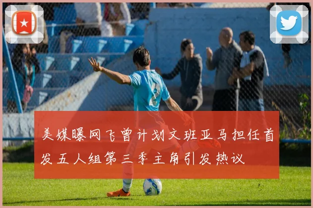 美媒曝网飞曾计划文班亚马担任首发五人组第三季主角引发热议