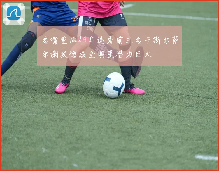 名嘴重排24年选秀前三名卡斯尔萨尔谢泼德成全明星潜力巨大