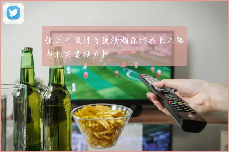 张卫平谈胖与瘦杨瀚森的成长之路与扎实基础分析