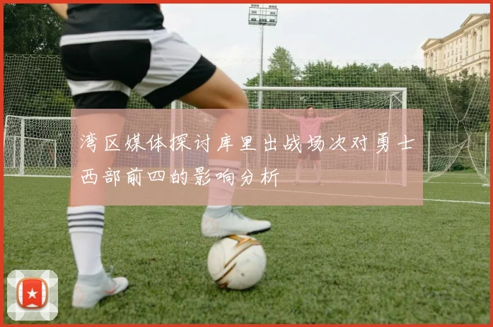湾区媒体探讨库里出战场次对勇士西部前四的影响分析