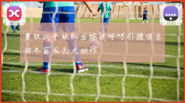 曼联战平狼队后球迷呼吁引援俱乐部冬窗或无大动作