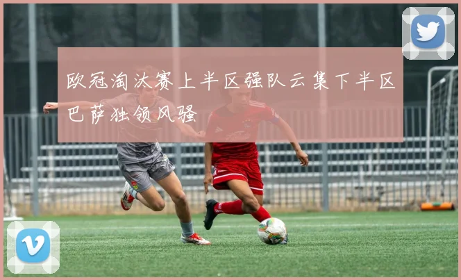 欧冠淘汰赛上半区强队云集下半区巴萨独领风骚