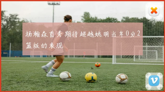 杨瀚森首秀期待超越姚明当年0分2篮板的表现