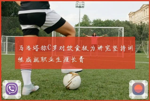 马洛塔称C罗对饮食极为讲究坚持训练成就职业生涯长青