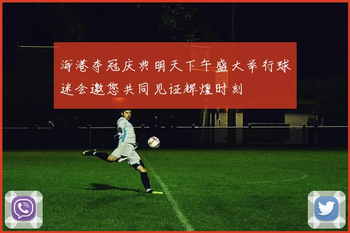 海港夺冠庆典明天下午盛大举行球迷会邀您共同见证辉煌时刻