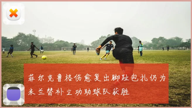菲尔克鲁格伤愈复出脚趾包扎仍为米兰替补立功助球队获胜