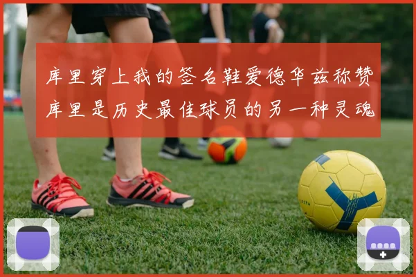 库里穿上我的签名鞋爱德华兹称赞库里是历史最佳球员的另一种灵魂