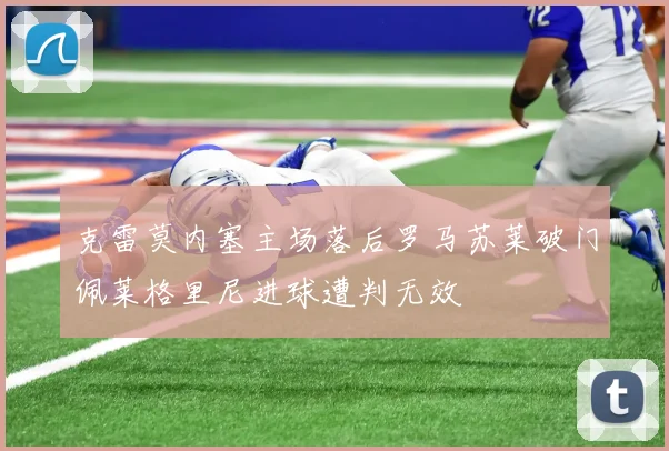 克雷莫内塞主场落后罗马苏莱破门佩莱格里尼进球遭判无效