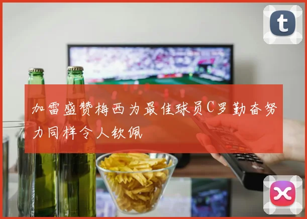 加雷盛赞梅西为最佳球员C罗勤奋努力同样令人钦佩