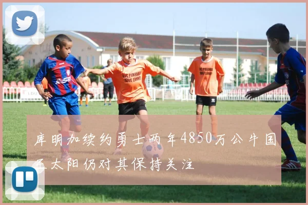 库明加续约勇士两年4850万公牛国王太阳仍对其保持关注