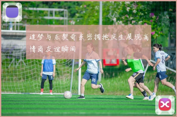 追梦与东契奇亲密拥抱庆生展现高情商友谊瞬间