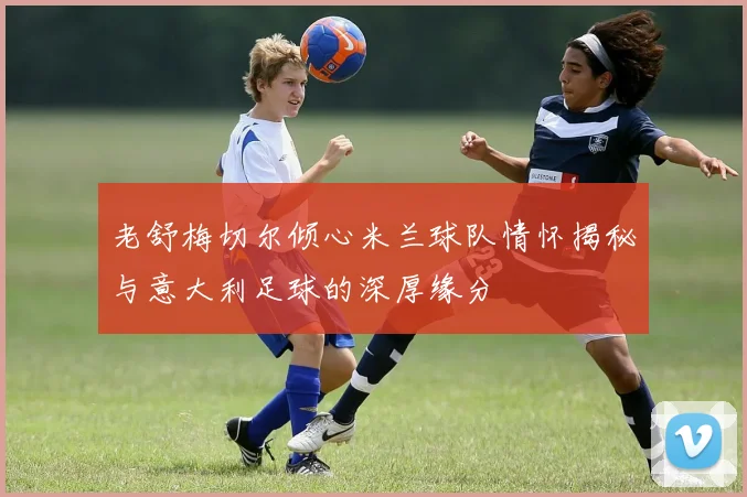 老舒梅切尔倾心米兰球队情怀揭秘与意大利足球的深厚缘分