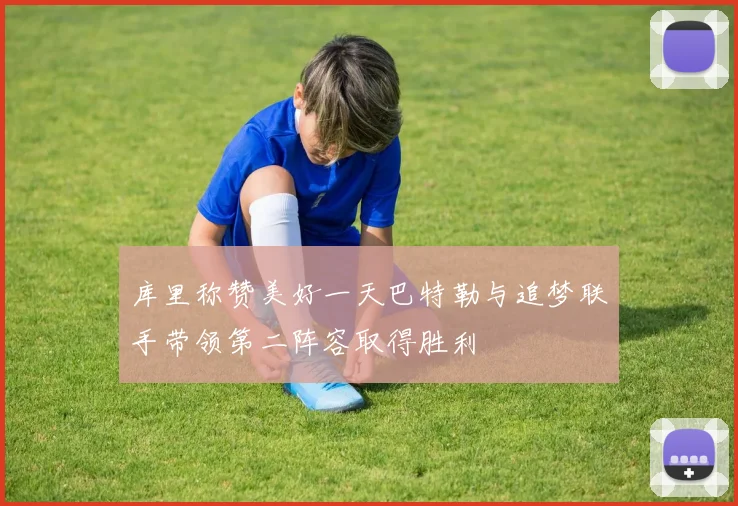 库里称赞美好一天巴特勒与追梦联手带领第二阵容取得胜利