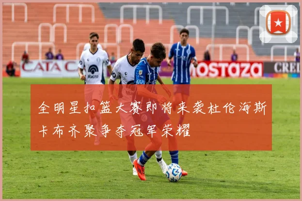 全明星扣篮大赛即将来袭杜伦海斯卡布齐聚争夺冠军荣耀